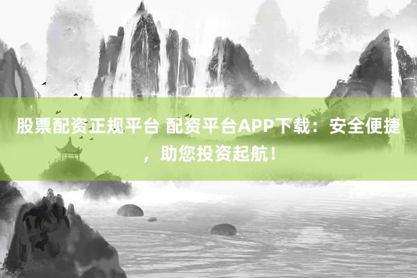 股票配资正规平台 配资平台APP下载：安全便捷，助您投资起航！