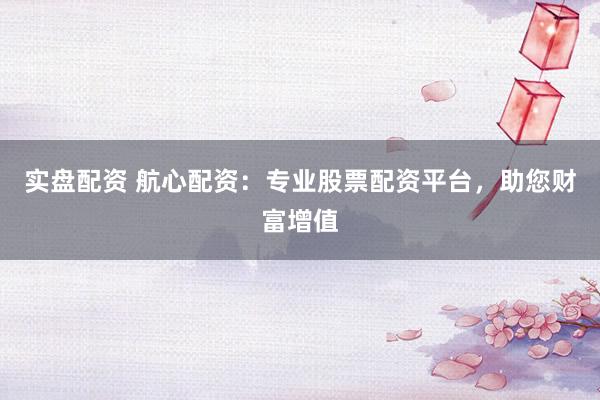 实盘配资 航心配资：专业股票配资平台，助您财富增值