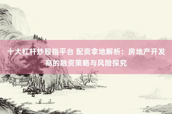 十大杠杆炒股指平台 配资拿地解析：房地产开发商的融资策略与风险探究