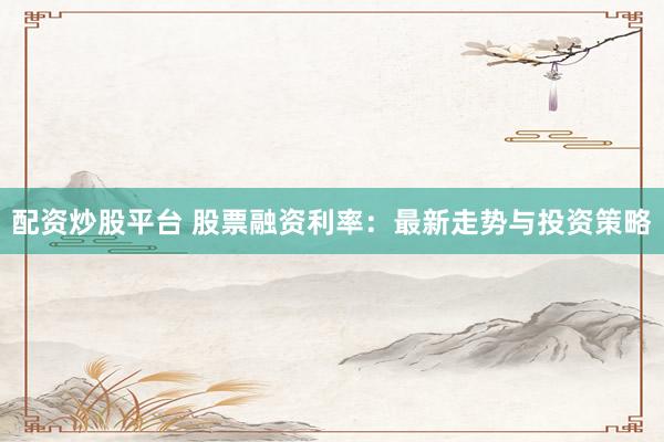 配资炒股平台 股票融资利率：最新走势与投资策略
