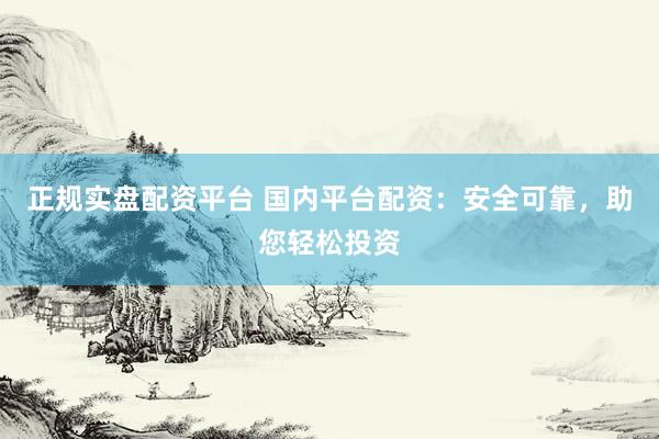 正规实盘配资平台 国内平台配资：安全可靠，助您轻松投资