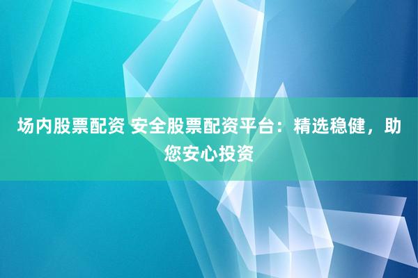 场内股票配资 安全股票配资平台：精选稳健，助您安心投资
