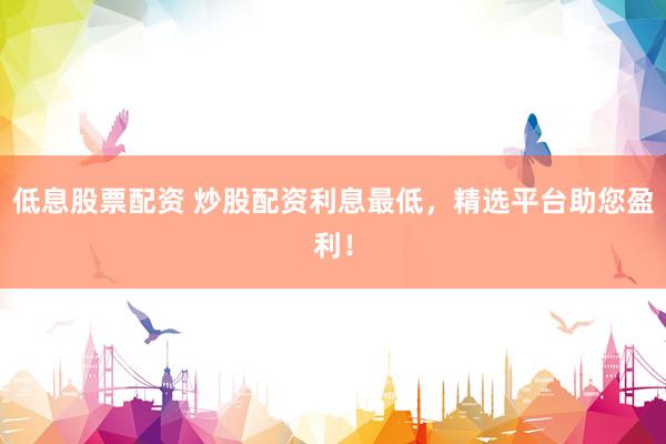 低息股票配资 炒股配资利息最低，精选平台助您盈利！