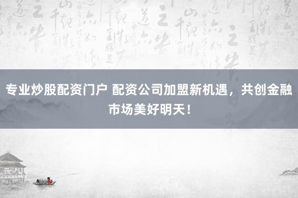 专业炒股配资门户 配资公司加盟新机遇，共创金融市场美好明天！