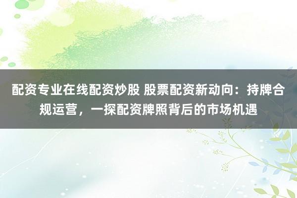 配资专业在线配资炒股 股票配资新动向：持牌合规运营，一探配资牌照背后的市场机遇