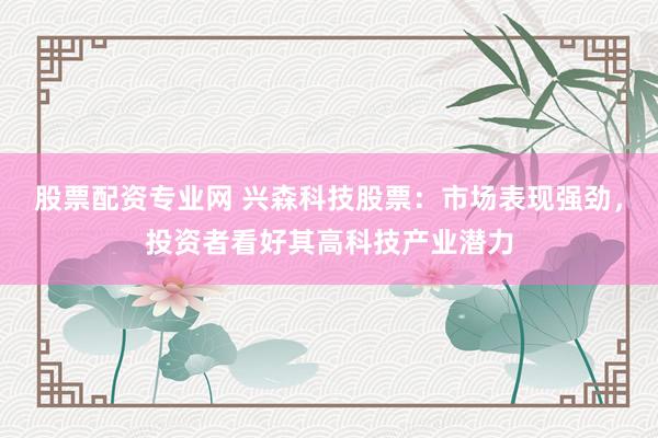 股票配资专业网 兴森科技股票：市场表现强劲，投资者看好其高科技产业潜力