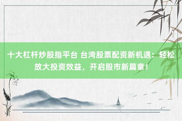 十大杠杆炒股指平台 台湾股票配资新机遇：轻松放大投资效益，开启股市新篇章！