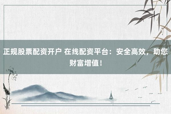 正规股票配资开户 在线配资平台：安全高效，助您财富增值！