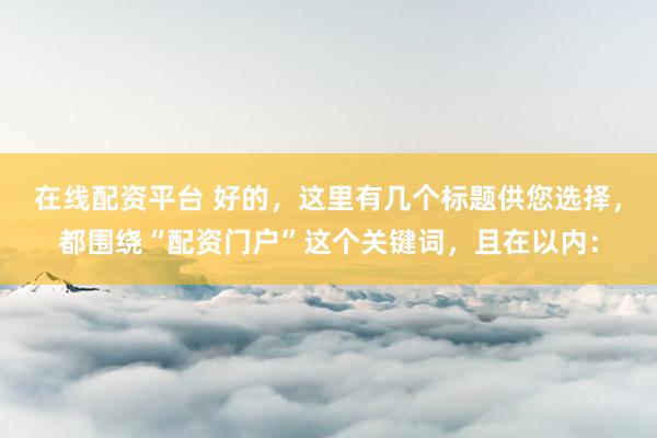 在线配资平台 好的，这里有几个标题供您选择，都围绕“配资门户”这个关键词，且在以内：