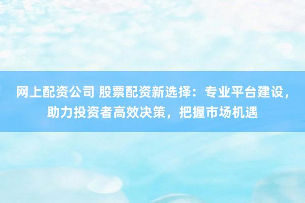 网上配资公司 股票配资新选择：专业平台建设，助力投资者高效决策，把握市场机遇