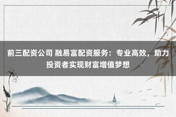 前三配资公司 融易富配资服务：专业高效，助力投资者实现财富增值梦想