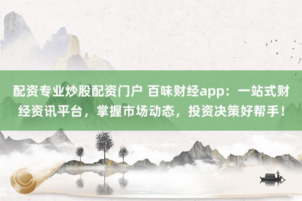 配资专业炒股配资门户 百味财经app：一站式财经资讯平台，掌握市场动态，投资决策好帮手！