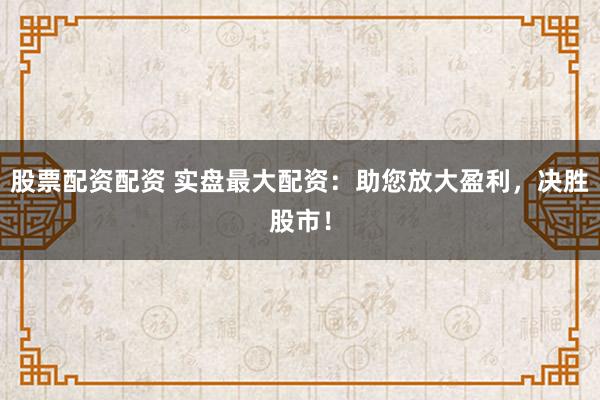 股票配资配资 实盘最大配资：助您放大盈利，决胜股市！