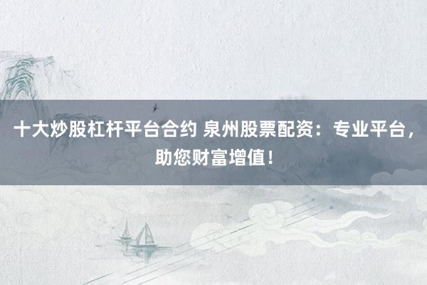 十大炒股杠杆平台合约 泉州股票配资：专业平台，助您财富增值！