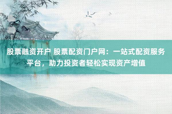 股票融资开户 股票配资门户网：一站式配资服务平台，助力投资者轻松实现资产增值