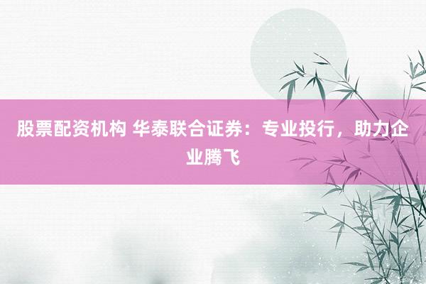 股票配资机构 华泰联合证券：专业投行，助力企业腾飞