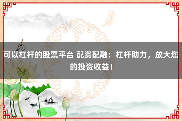 可以杠杆的股票平台 配资配融：杠杆助力，放大您的投资收益！