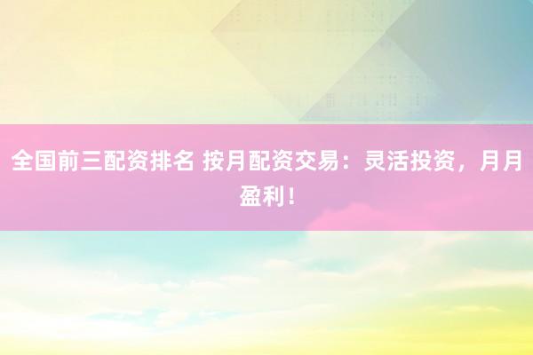 全国前三配资排名 按月配资交易：灵活投资，月月盈利！