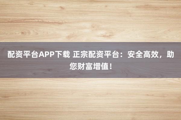配资平台APP下载 正宗配资平台：安全高效，助您财富增值！
