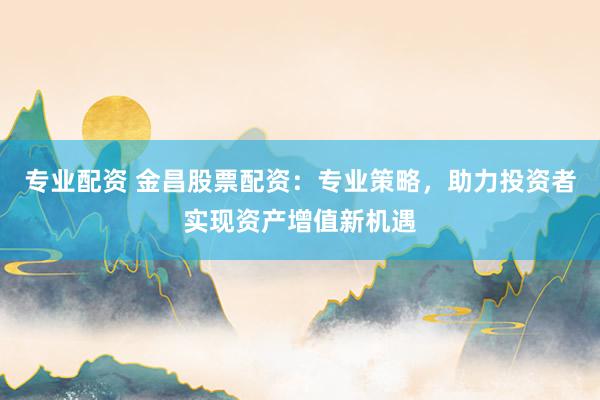专业配资 金昌股票配资：专业策略，助力投资者实现资产增值新机遇