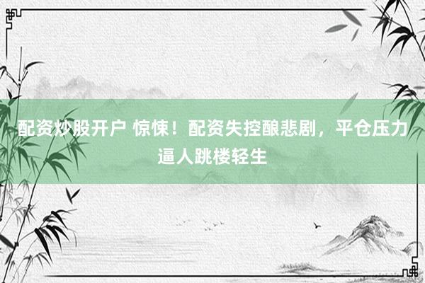 配资炒股开户 惊悚！配资失控酿悲剧，平仓压力逼人跳楼轻生
