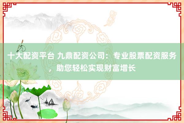 十大配资平台 九鼎配资公司：专业股票配资服务，助您轻松实现财富增长