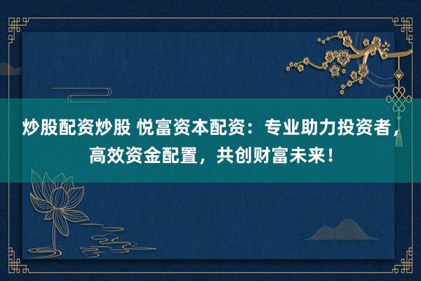 炒股配资炒股 悦富资本配资：专业助力投资者，高效资金配置，共创财富未来！