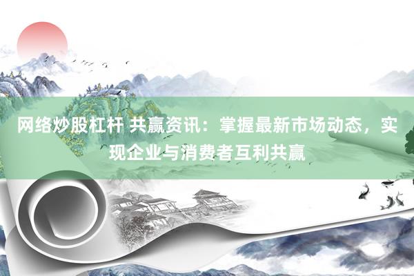 网络炒股杠杆 共赢资讯：掌握最新市场动态，实现企业与消费者互利共赢