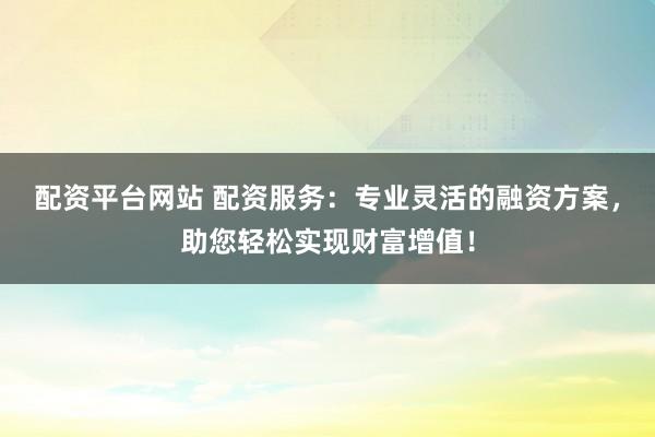 配资平台网站 配资服务：专业灵活的融资方案，助您轻松实现财富增值！