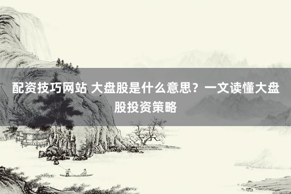 配资技巧网站 大盘股是什么意思？一文读懂大盘股投资策略