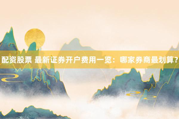 配资股票 最新证券开户费用一览：哪家券商最划算？