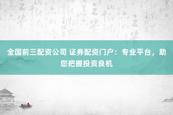全国前三配资公司 证券配资门户：专业平台，助您把握投资良机