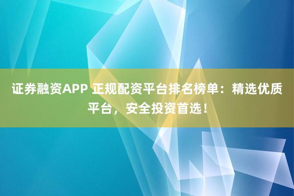 证券融资APP 正规配资平台排名榜单：精选优质平台，安全投资首选！