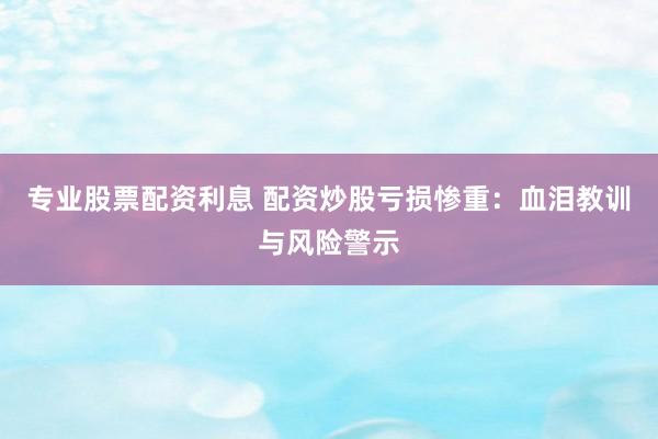 专业股票配资利息 配资炒股亏损惨重：血泪教训与风险警示