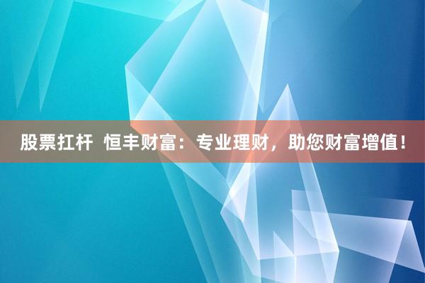 股票扛杆  恒丰财富：专业理财，助您财富增值！
