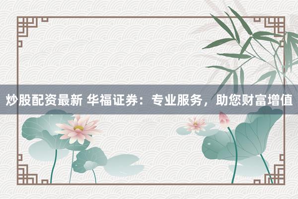 炒股配资最新 华福证券：专业服务，助您财富增值