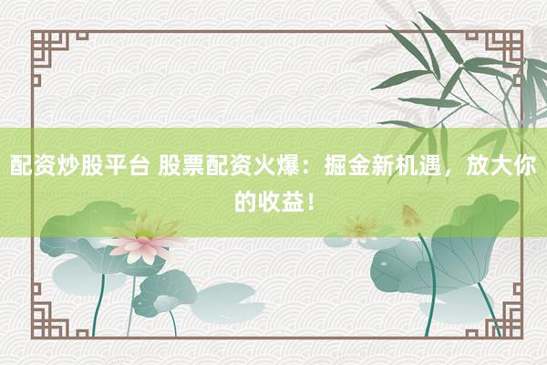 配资炒股平台 股票配资火爆：掘金新机遇，放大你的收益！