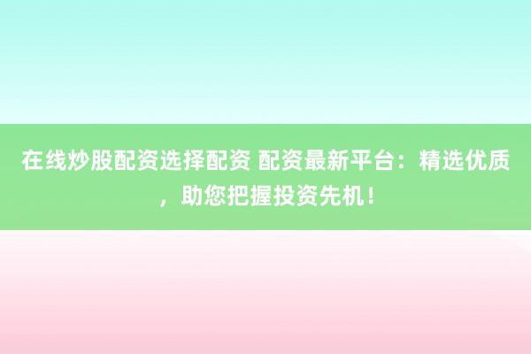 在线炒股配资选择配资 配资最新平台：精选优质，助您把握投资先机！