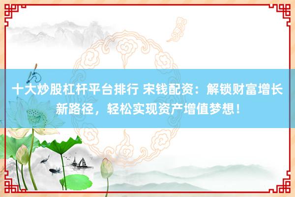 十大炒股杠杆平台排行 宋钱配资：解锁财富增长新路径，轻松实现资产增值梦想！