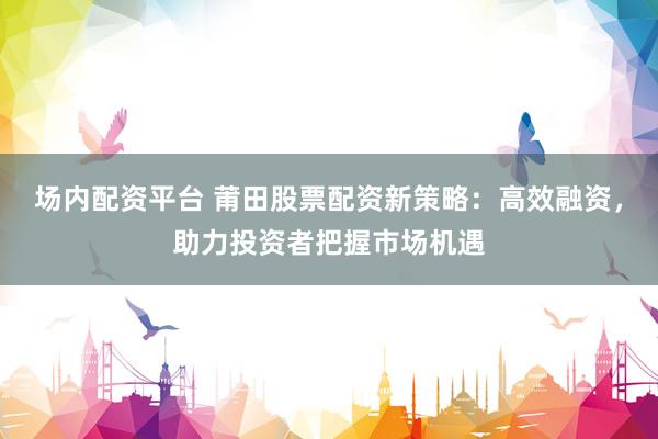 场内配资平台 莆田股票配资新策略：高效融资，助力投资者把握市场机遇
