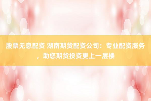 股票无息配资 湖南期货配资公司：专业配资服务，助您期货投资更上一层楼