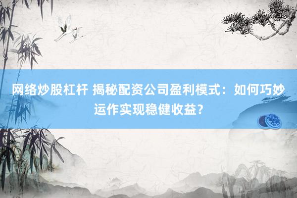 网络炒股杠杆 揭秘配资公司盈利模式：如何巧妙运作实现稳健收益？