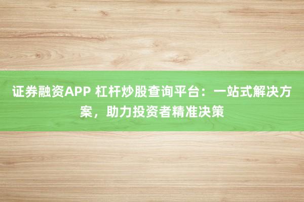 证券融资APP 杠杆炒股查询平台：一站式解决方案，助力投资者精准决策