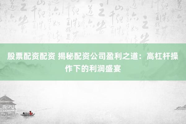 股票配资配资 揭秘配资公司盈利之道：高杠杆操作下的利润盛宴