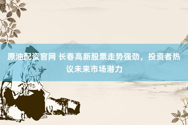 原油配资官网 长春高新股票走势强劲，投资者热议未来市场潜力