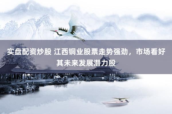 实盘配资炒股 江西铜业股票走势强劲，市场看好其未来发展潜力股