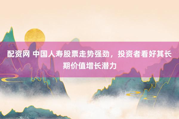 配资网 中国人寿股票走势强劲，投资者看好其长期价值增长潜力