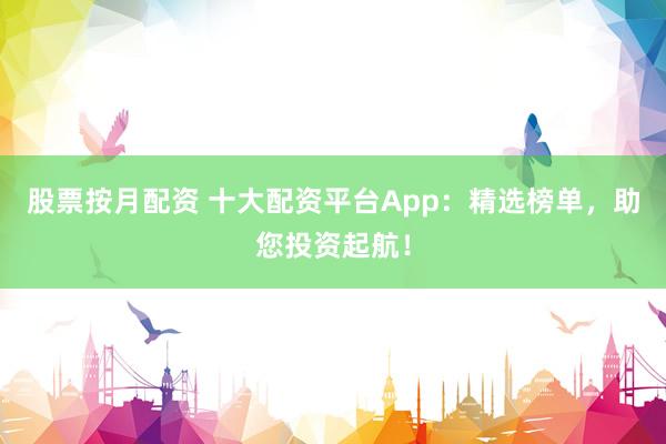 股票按月配资 十大配资平台App：精选榜单，助您投资起航！