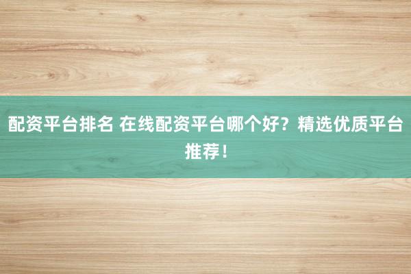 配资平台排名 在线配资平台哪个好？精选优质平台推荐！