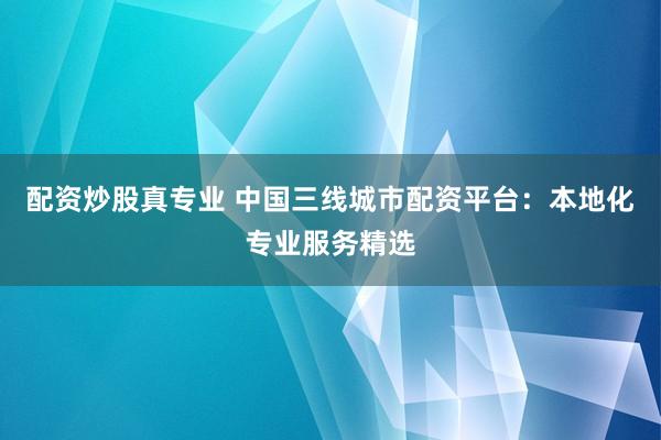 配资炒股真专业 中国三线城市配资平台：本地化专业服务精选
